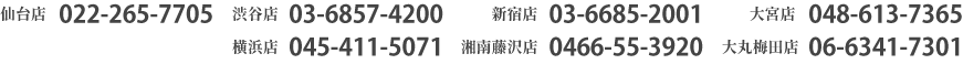 仙台店022-265-7705　渋谷店03-6857-4200　新宿店03-6685-2001　大宮店048-613-7365　横浜店045-411-5071　湘南藤沢店0466-55-3920　大丸梅田店06-6341-7301