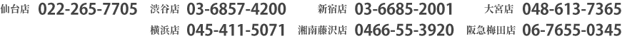 仙台店022-265-7705　渋谷店03-6857-4200　新宿店03-6685-2001　大宮店048-613-7365　横浜店045-411-5071　湘南藤沢店0466-55-3920　阪急梅田店06-7655-0345