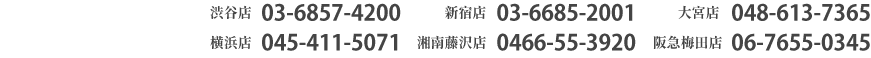 渋谷店03-6857-4200　新宿店03-6685-2001　大宮店048-613-7365　横浜店045-411-5071　湘南藤沢店0466-55-3920　阪急梅田店06-7655-0345